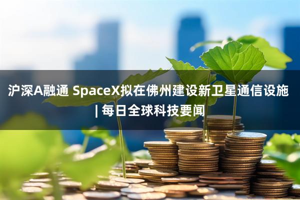 沪深A融通 SpaceX拟在佛州建设新卫星通信设施 | 每日全球科技要闻