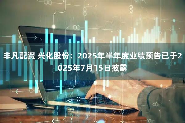 非凡配资 兴化股份：2025年半年度业绩预告已于2025年7月15日披露