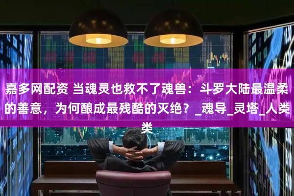 嘉多网配资 当魂灵也救不了魂兽：斗罗大陆最温柔的善意，为何酿成最残酷的灭绝？_魂导_灵塔_人类