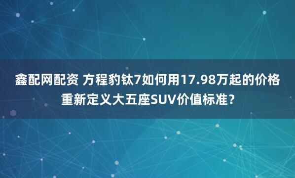 鑫配网配资 方程豹钛7如何用17.98万起的价格重新定义大五座SUV价值标准？