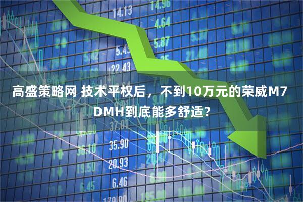 高盛策略网 技术平权后，不到10万元的荣威M7 DMH到底能多舒适？