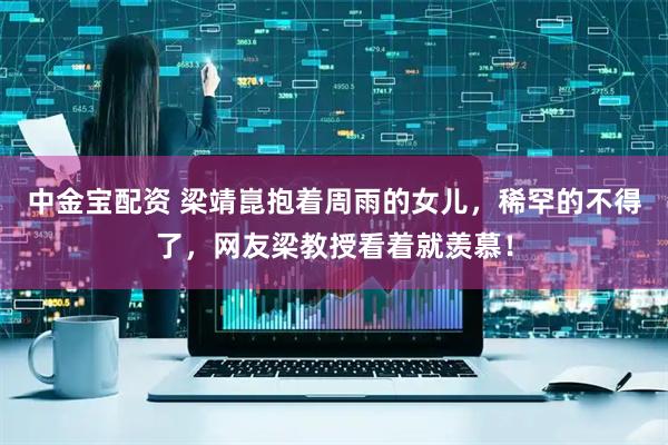 中金宝配资 梁靖崑抱着周雨的女儿，稀罕的不得了，网友梁教授看着就羡慕！