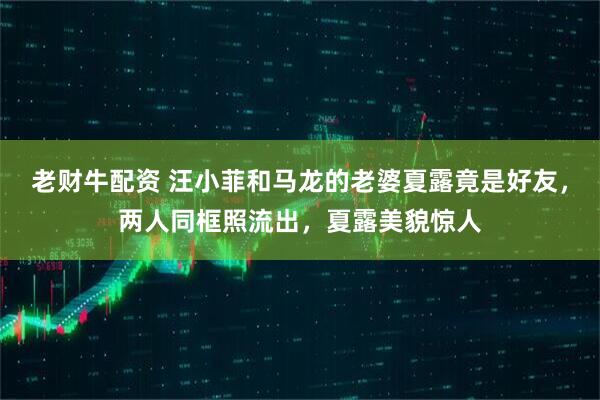 老财牛配资 汪小菲和马龙的老婆夏露竟是好友，两人同框照流出，夏露美貌惊人