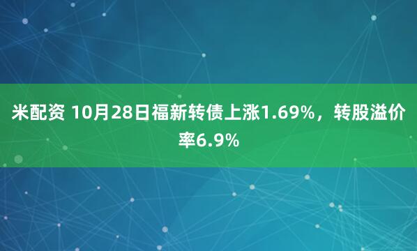 米配资 10月28日福新转债上涨1.69%，转股溢价率6.9%