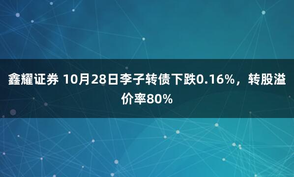 鑫耀证券 10月28日李子转债下跌0.16%，转股溢价率80%