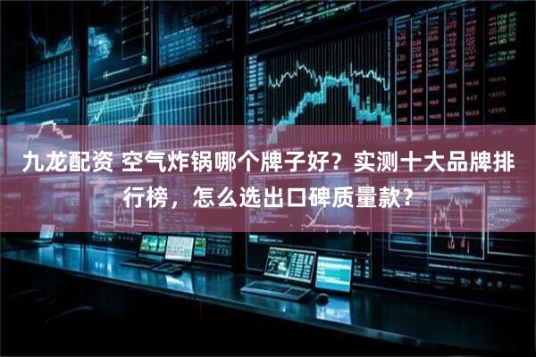 九龙配资 空气炸锅哪个牌子好？实测十大品牌排行榜，怎么选出口碑质量款？
