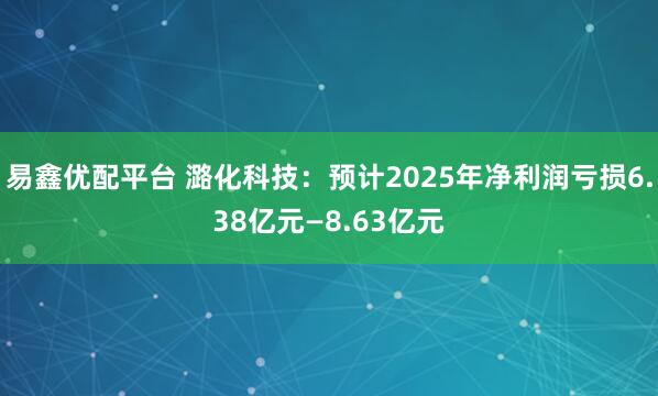 易鑫优配平台 潞化科技：预计2025年净利润亏损6.38亿元—8.63亿元
