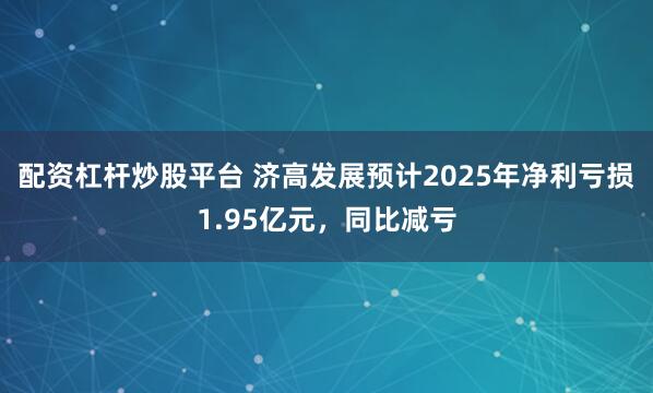 配资杠杆炒股平台 济高发展预计2025年净利亏损1.95亿元，同比减亏