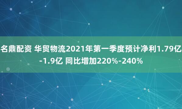 名鼎配资 华贸物流2021年第一季度预计净利1.79亿-1.9亿 同比增加220%-240%