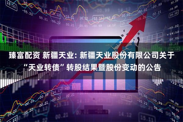 臻富配资 新疆天业: 新疆天业股份有限公司关于“天业转债”转股结果暨股份变动的公告