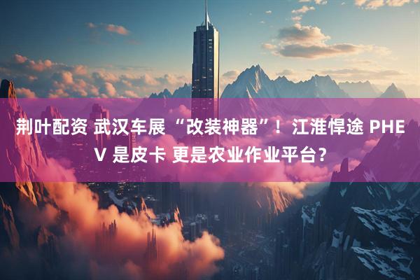 荆叶配资 武汉车展 “改装神器”！江淮悍途 PHEV 是皮卡 更是农业作业平台？