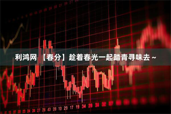 利鸿网 【春分】趁着春光一起踏青寻味去～