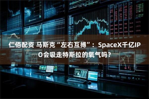 仁佰配资 马斯克“左右互搏”：SpaceX千亿IPO会吸走特斯拉的氧气吗？