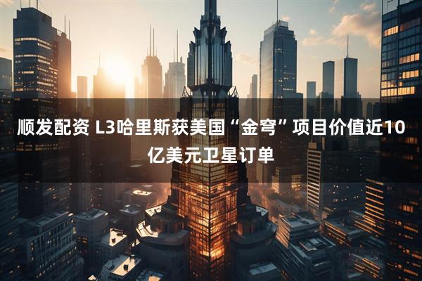 顺发配资 L3哈里斯获美国“金穹”项目价值近10亿美元卫星订单