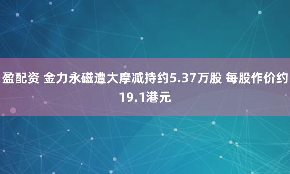 盈配资 金力永磁遭大摩减持约5.37万股 每股作价约19.1港元